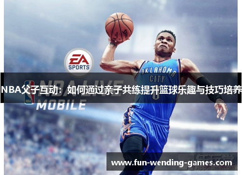 NBA父子互动：如何通过亲子共练提升篮球乐趣与技巧培养