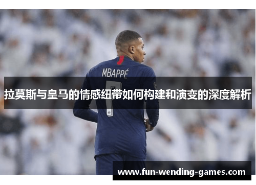 拉莫斯与皇马的情感纽带如何构建和演变的深度解析