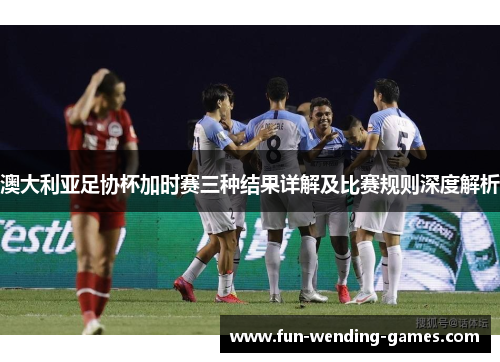 澳大利亚足协杯加时赛三种结果详解及比赛规则深度解析