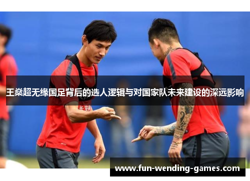 王燊超无缘国足背后的选人逻辑与对国家队未来建设的深远影响
