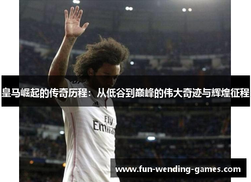 皇马崛起的传奇历程：从低谷到巅峰的伟大奇迹与辉煌征程