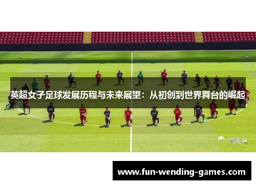 英超女子足球发展历程与未来展望：从初创到世界舞台的崛起