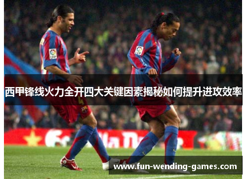 西甲锋线火力全开四大关键因素揭秘如何提升进攻效率 西甲锋线火力全开四大关键因素揭秘如何提升进攻效率
