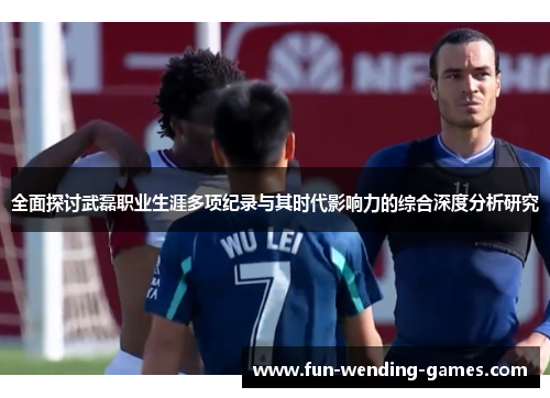 全面探讨武磊职业生涯多项纪录与其时代影响力的综合深度分析研究 全面探讨武磊职业生涯多项纪录与其时代影响力的综合深度分析研究