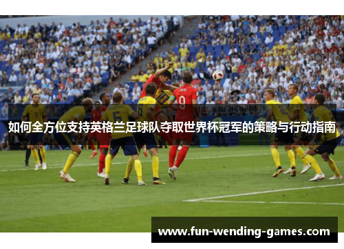 如何全方位支持英格兰足球队夺取世界杯冠军的策略与行动指南 如何全方位支持英格兰足球队夺取世界杯冠军的策略与行动指南