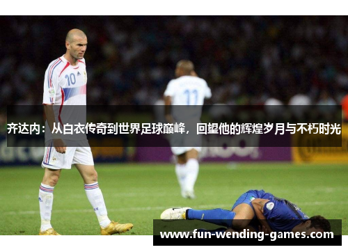 齐达内：从白衣传奇到世界足球巅峰，回望他的辉煌岁月与不朽时光