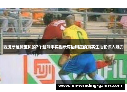 西班牙足球宝贝的7个趣味事实揭示幕后明星的真实生活和惊人魅力